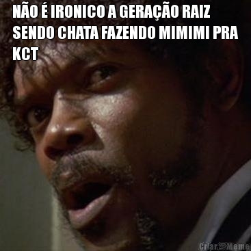 NO  IRONICO A GERAO RAIZ
SENDO CHATA FAZENDO MIMIMI PRA
KCT 