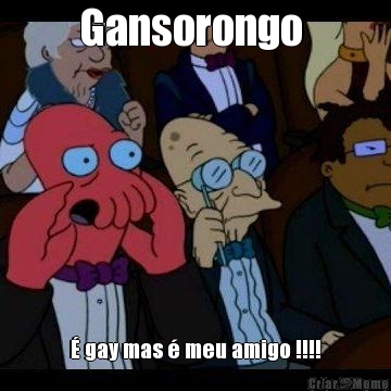 Gansorongo   gay mas  meu amigo !!!!