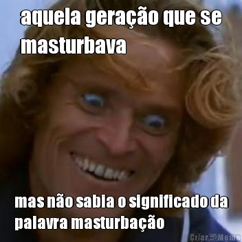 aquela gerao que se
masturbava mas no sabia o significado da
palavra masturbao