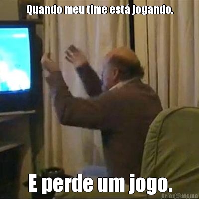 Quando meu time est jogando. E perde um jogo.