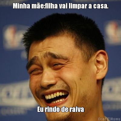 Minha me:filha vai limpar a casa. Eu rindo de raiva