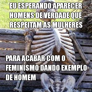 EU ESPERANDO APARECER
HOMENS DE VERDADE QUE
RESPEITAM AS MULHERES PARA ACABAR COM O
FEMINISMO DANDO EXEMPLO
DE HOMEM