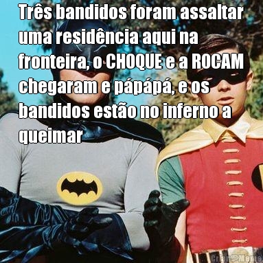 Trs bandidos foram assaltar
uma residncia aqui na
fronteira, o CHOQUE e a ROCAM
chegaram e ppp, e os
bandidos esto no inferno a
queimar 