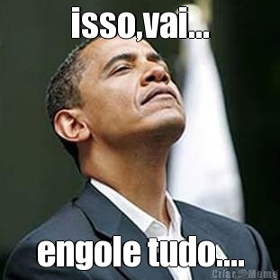 isso,vai... engole tudo....