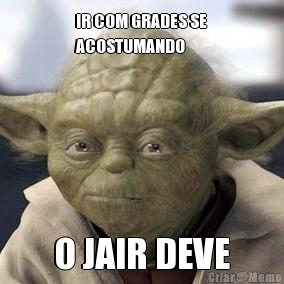 IR COM GRADES SE
ACOSTUMANDO O JAIR DEVE