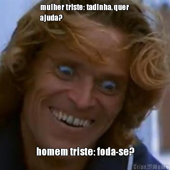 mulher triste: tadinha, quer
ajuda? homem triste: foda-se?