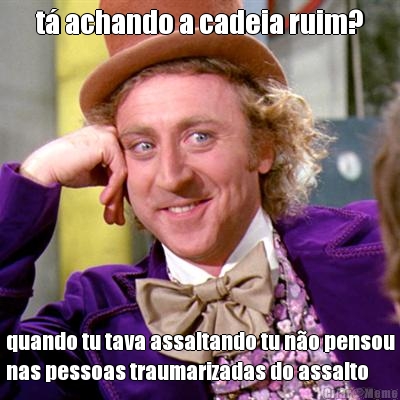 t achando a cadeia ruim? quando tu tava assaltando tu no pensou
nas pessoas traumarizadas do assalto