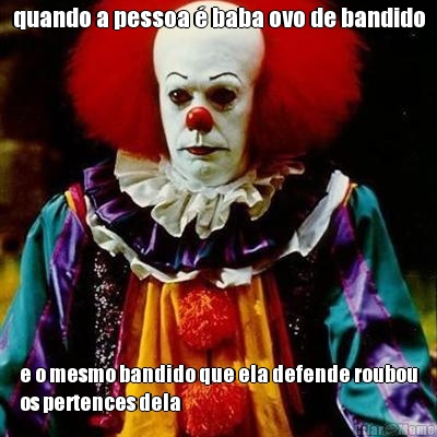 quando a pessoa  baba ovo de bandido e o mesmo bandido que ela defende roubou
os pertences dela