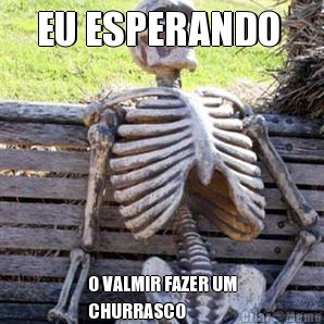 EU ESPERANDO  O VALMIR FAZER UM
CHURRASCO 