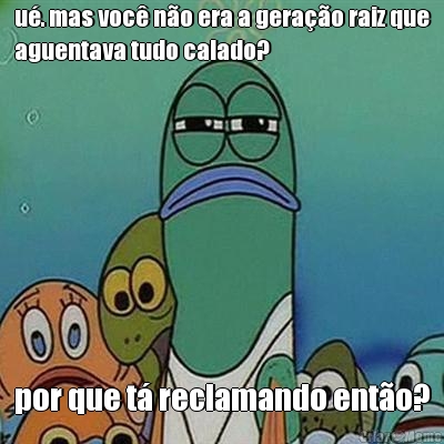 u. mas voc no era a gerao raiz que
aguentava tudo calado? por que t reclamando ento?