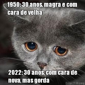 1950: 30 anos, magra e com
cara de velha 2022: 30 anos, com cara de
nova, mas gorda