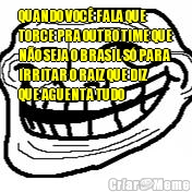 QUANDO VOC FALA QUE
TORCE PRA OUTRO TIME QUE
NO SEJA O BRASIL S PARA
IRRITAR O RAIZ QUE DIZ
QUE AGUENTA TUDO 