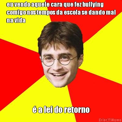 eu vendo aquele cara que fez bullying
comigo nos tempos da escola se dando mal
na vida  a lei do retorno