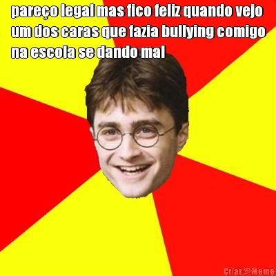 pareo legal mas fico feliz quando vejo
um dos caras que fazia bullying comigo
na escola se dando mal 