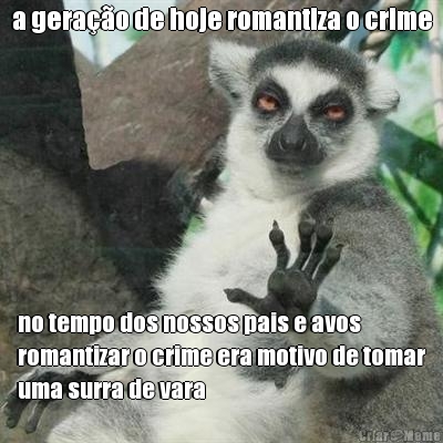 a gerao de hoje romantiza o crime no tempo dos nossos pais e avos
romantizar o crime era motivo de tomar
uma surra de vara