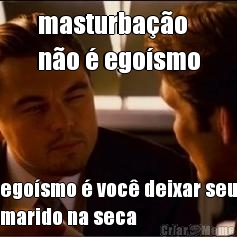 masturbao 
no  egosmo egosmo  voc deixar seu
marido na seca