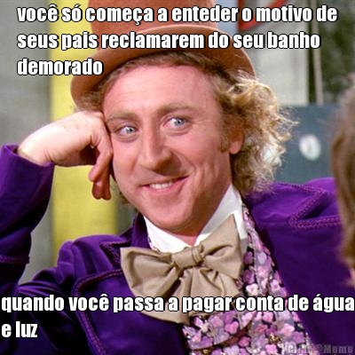 voc s comea a enteder o motivo de
seus pais reclamarem do seu banho
demorado quando voc passa a pagar conta de gua
e luz