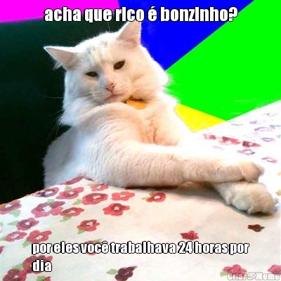 acha que rico  bonzinho? por eles voc trabalhava 24 horas por
dia