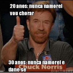 20 anos: nunca namorei
vou chorar 30 anos: nunca namorei e
dane-se