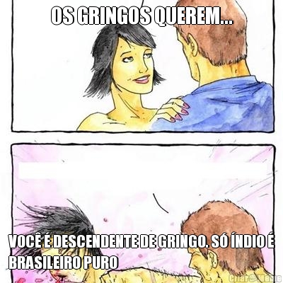 OS GRINGOS QUEREM... VOC  DESCENDENTE DE GRINGO. S NDIO 
BRASILEIRO PURO