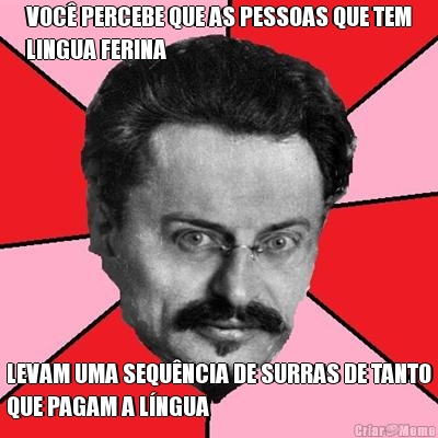 VOC PERCEBE QUE AS PESSOAS QUE TEM
LINGUA FERINA LEVAM UMA SEQUNCIA DE SURRAS DE TANTO
QUE PAGAM A LNGUA