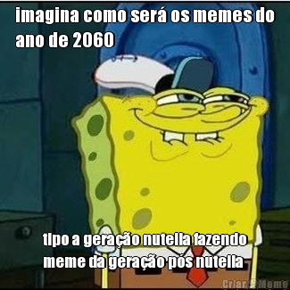 imagina como ser os memes do
ano de 2060 tipo a gerao nutella fazendo
meme da gerao ps nutella