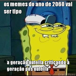 os memes do ano de 2060 vai
ser tipo a gerao nutella criticando a
gerao ps nutella