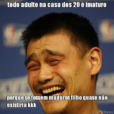 todo adulto na casa dos 20  imaturo porque se fossem maduros filho quase no
existiria kkk