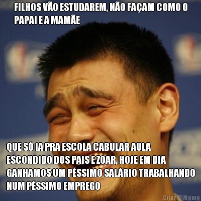 FILHOS VO ESTUDAREM, NO FAAM COMO O
PAPAI E A MAME QUE S IA PRA ESCOLA CABULAR AULA
ESCONDIDO DOS PAIS E ZOAR, HOJE EM DIA
GANHAMOS UM PSSIMO SALRIO TRABALHANDO
NUM PSSIMO EMPREGO