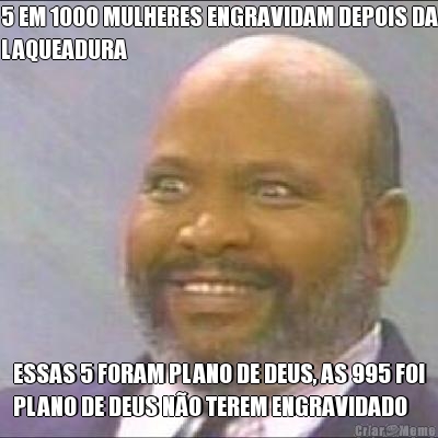 5 EM 1000 MULHERES ENGRAVIDAM DEPOIS DA
LAQUEADURA ESSAS 5 FORAM PLANO DE DEUS, AS 995 FOI
PLANO DE DEUS NO TEREM ENGRAVIDADO