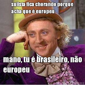 sulista fica chorando porque
acha que  europeu mano, tu  brasileiro, no
europeu