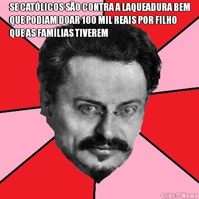 SE CATLICOS SO CONTRA A LAQUEADURA BEM
QUE PODIAM DOAR 100 MIL REAIS POR FILHO
QUE AS FAMLIAS TIVEREM 