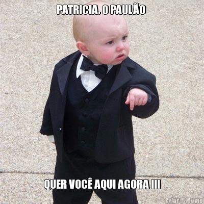 PATRICIA. O PAULO  QUER VOC AQUI AGORA !!!