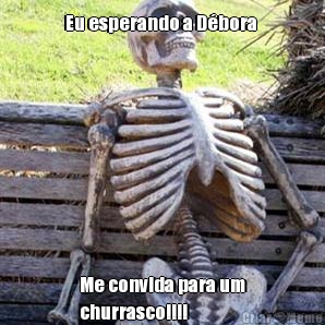 Eu esperando a Dbora  Me convida para um
churrasco!!!!