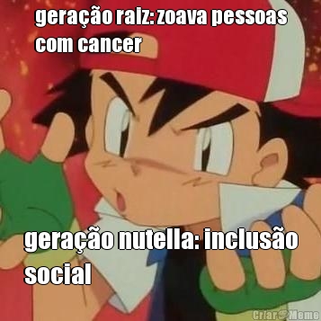 gerao raiz: zoava pessoas
com cancer gerao nutella: incluso
social