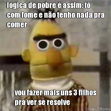 lgica de pobre  assim: t
com fome e no tenho nada pra
comer vou fazer mais uns 3 filhos
pra ver se resolve