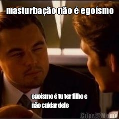 masturbao no  egosmo egosmo  tu ter filho e
no cuidar dele