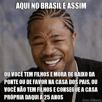 AQUI NO BRASIL  ASSIM OU VOC TEM FILHOS E MORA DE BAIXO DA
PONTE OU DE FAVOR NA CASA DOS PAIS, OU
VOC NO TEM FILHOS E CONSEGUE A CASA
PRPRIA DAQUI A 25 ANOS