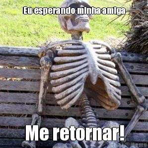 Eu esperando minha amiga Me retornar!