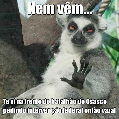 Nem vm... Te vi na frente do batalho de Osasco
pedindo interveno federal ento vaza!