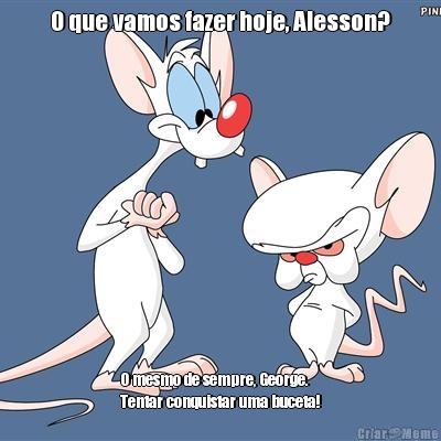 O que vamos fazer hoje, Alesson? O mesmo de sempre, George. 
Tentar conquistar uma buceta!