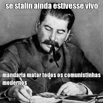 se stalin ainda estivesse vivo mandaria matar todos os comunistinhas
modernos