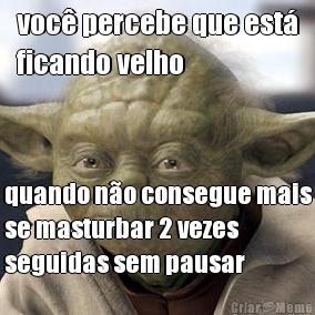 voc percebe que est
ficando velho quando no consegue mais
se masturbar 2 vezes
seguidas sem pausar