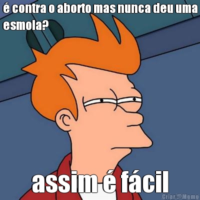  contra o aborto mas nunca deu uma
esmola? assim  fcil