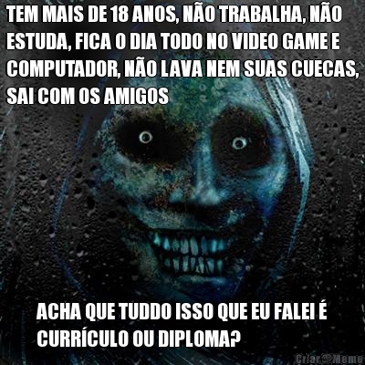 TEM MAIS DE 18 ANOS, NO TRABALHA, NO
ESTUDA, FICA O DIA TODO NO VIDEO GAME E
COMPUTADOR, NO LAVA NEM SUAS CUECAS,
SAI COM OS AMIGOS ACHA QUE TUDDO ISSO QUE EU FALEI 
CURRCULO OU DIPLOMA?