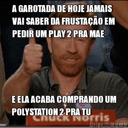 A GAROTADA DE HOJE JAMAIS
VAI SABER DA FRUSTAO EM
PEDIR UM PLAY 2 PRA MAE E ELA ACABA COMPRANDO UM
POLYSTATION 2 PRA TU