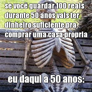 se voc guardar 100 reais
durante 50 anos vais ter
dinheiro suficiente pra
comprar uma casa prpria eu daqui a 50 anos: