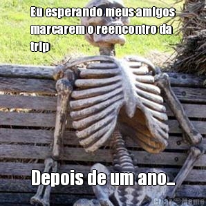 Eu esperando meus amigos
marcarem o reencontro da
trip Depois de um ano...