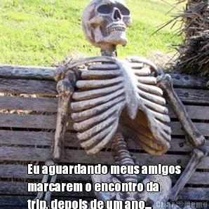  Eu aguardando meus amigos
marcarem o encontro da
trip, depois de um ano...