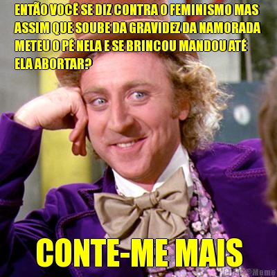 ENTO VOC SE DIZ CONTRA O FEMINISMO MAS
ASSIM QUE SOUBE DA GRAVIDEZ DA NAMORADA
METEU O P NELA E SE BRINCOU MANDOU AT
ELA ABORTAR? CONTE-ME MAIS